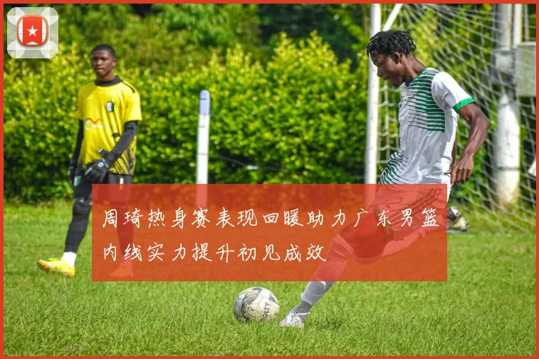 周琦热身赛表现回暖助力广东男篮内线实力提升初见成效