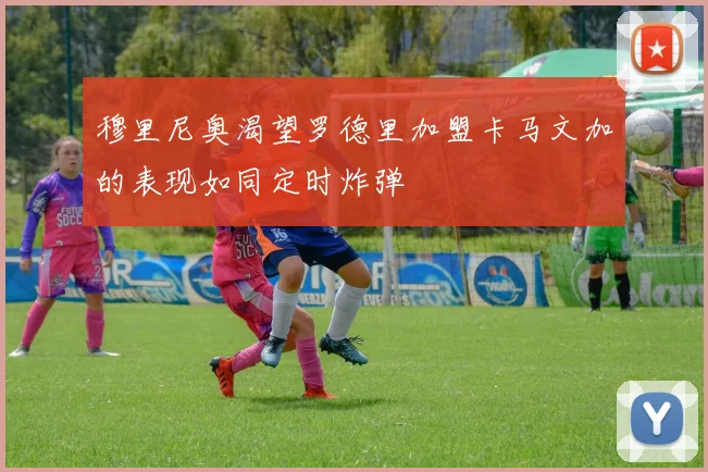 穆里尼奥渴望罗德里加盟卡马文加的表现如同定时炸弹