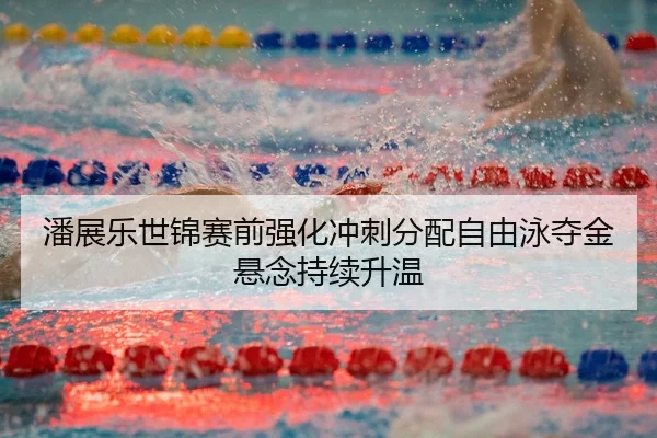 潘展乐世锦赛前强化冲刺分配自由泳夺金悬念持续升温